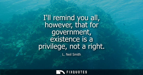 Small: Ill remind you all, however, that for government, existence is a privilege, not a right