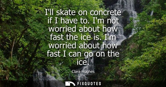 Small: Ill skate on concrete if I have to. Im not worried about how fast the ice is. Im worried about how fast