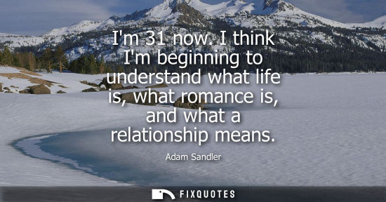 Small: Im 31 now. I think Im beginning to understand what life is, what romance is, and what a relationship me