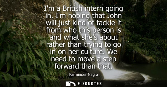 Small: Im a British intern going in. Im hoping that John will just kind of tackle it from who this person is a