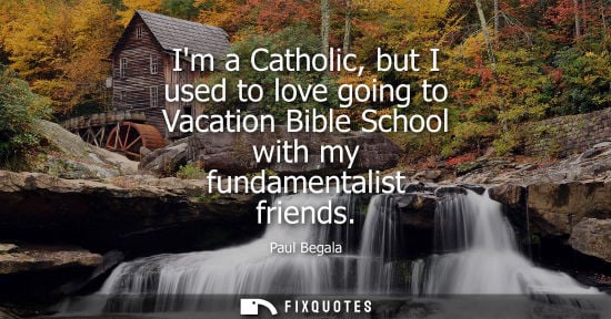 Small: Im a Catholic, but I used to love going to Vacation Bible School with my fundamentalist friends