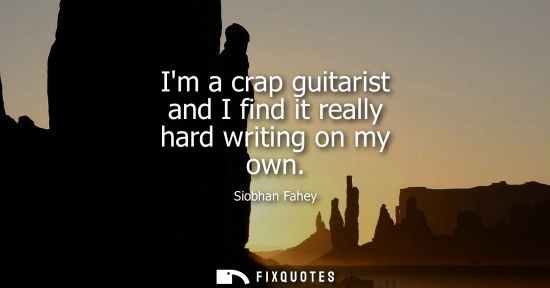 Small: Im a crap guitarist and I find it really hard writing on my own