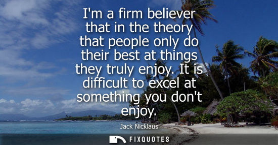 Small: Im a firm believer that in the theory that people only do their best at things they truly enjoy. It is 