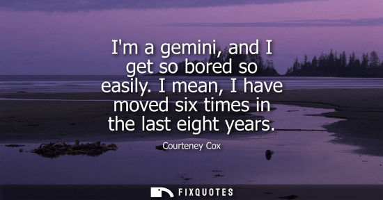 Small: Im a gemini, and I get so bored so easily. I mean, I have moved six times in the last eight years