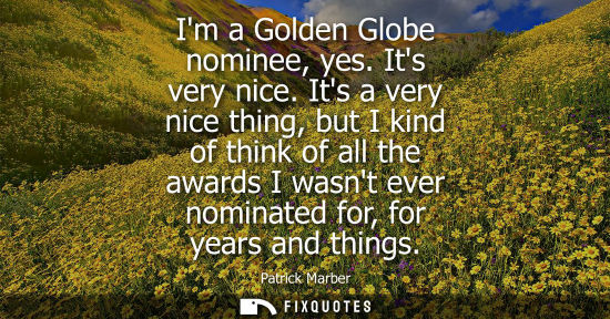 Small: Im a Golden Globe nominee, yes. Its very nice. Its a very nice thing, but I kind of think of all the aw