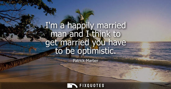 Small: Im a happily married man and I think to get married you have to be optimistic