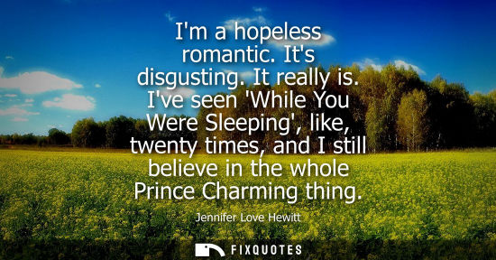Small: Im a hopeless romantic. Its disgusting. It really is. Ive seen While You Were Sleeping, like, twenty times, an