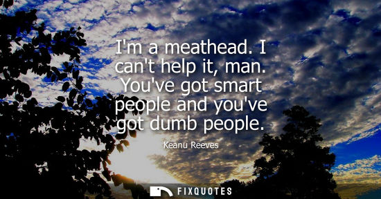 Small: Im a meathead. I cant help it, man. Youve got smart people and youve got dumb people