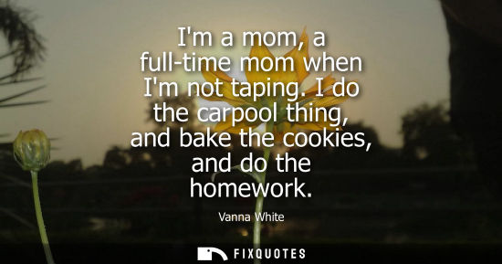 Small: Im a mom, a full-time mom when Im not taping. I do the carpool thing, and bake the cookies, and do the homewor