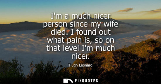 Small: Im a much nicer person since my wife died. I found out what pain is, so on that level Im much nicer