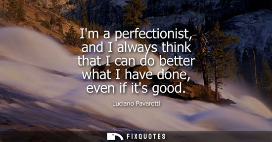 Small: Im a perfectionist, and I always think that I can do better what I have done, even if its good