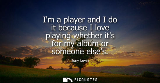 Small: Im a player and I do it because I love playing whether its for my album or someone elses