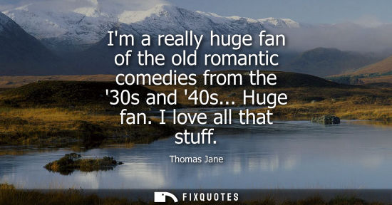 Small: Im a really huge fan of the old romantic comedies from the 30s and 40s... Huge fan. I love all that stuff