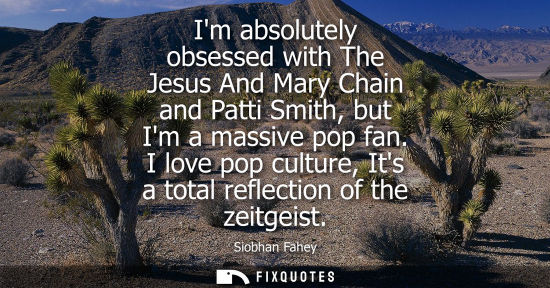 Small: Im absolutely obsessed with The Jesus And Mary Chain and Patti Smith, but Im a massive pop fan.