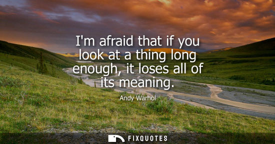 Small: Im afraid that if you look at a thing long enough, it loses all of its meaning