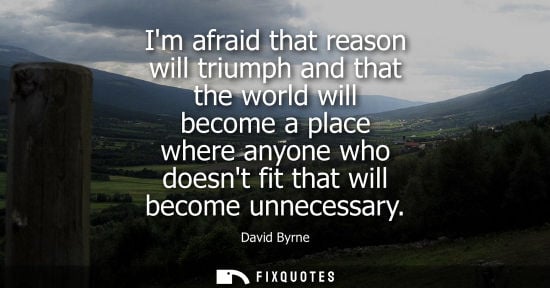 Small: Im afraid that reason will triumph and that the world will become a place where anyone who doesnt fit t