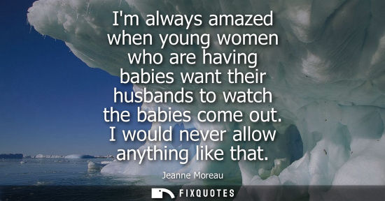 Small: Im always amazed when young women who are having babies want their husbands to watch the babies come ou