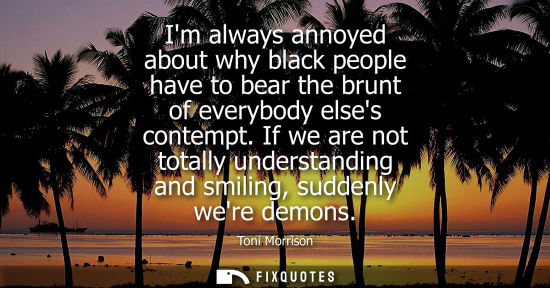 Small: Im always annoyed about why black people have to bear the brunt of everybody elses contempt. If we are 