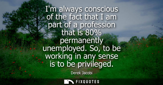 Small: Im always conscious of the fact that I am part of a profession that is 80% permanently unemployed. So, 