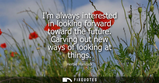 Small: Im always interested in looking forward toward the future. Carving out new ways of looking at things