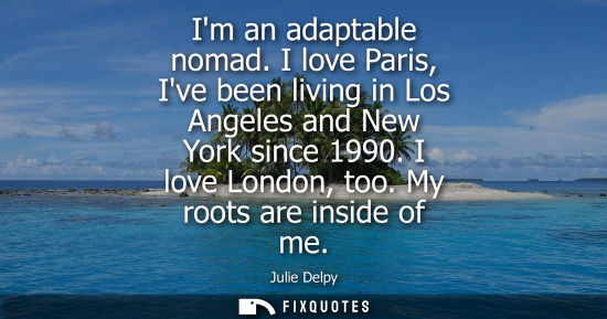 Small: Im an adaptable nomad. I love Paris, Ive been living in Los Angeles and New York since 1990. I love London, to