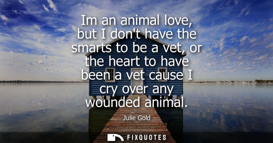 Small: Im an animal love, but I dont have the smarts to be a vet, or the heart to have been a vet cause I cry 