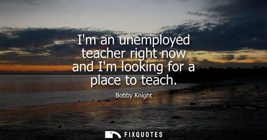 Small: Im an unemployed teacher right now and Im looking for a place to teach