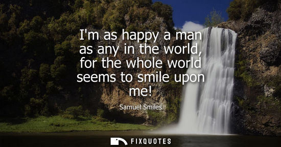 Small: Im as happy a man as any in the world, for the whole world seems to smile upon me!
