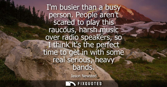 Small: Im busier than a busy person. People arent scared to play this raucous, harsh music over radio speakers
