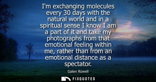 Small: Im exchanging molecules every 30 days with the natural world and in a spiritual sense I know I am a part of it