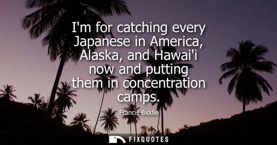 Small: Im for catching every Japanese in America, Alaska, and Hawaii now and putting them in concentration cam