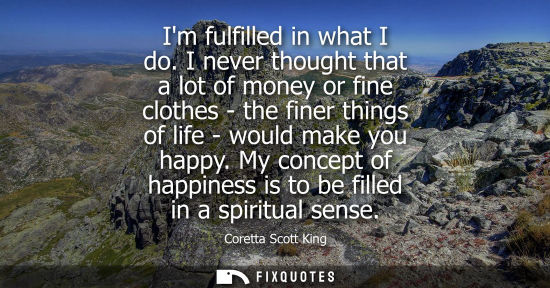 Small: Im fulfilled in what I do. I never thought that a lot of money or fine clothes - the finer things of li