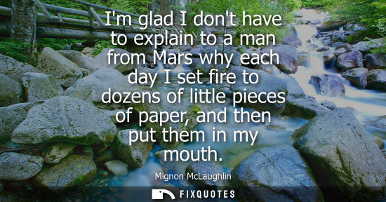 Small: Im glad I dont have to explain to a man from Mars why each day I set fire to dozens of little pieces of