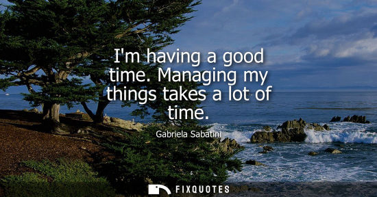 Small: Im having a good time. Managing my things takes a lot of time