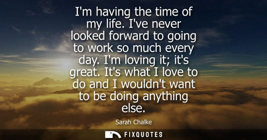 Small: Im having the time of my life. Ive never looked forward to going to work so much every day. Im loving i