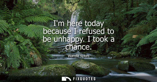 Small: Im here today because I refused to be unhappy. I took a chance