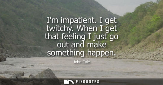 Small: Im impatient. I get twitchy. When I get that feeling I just go out and make something happen