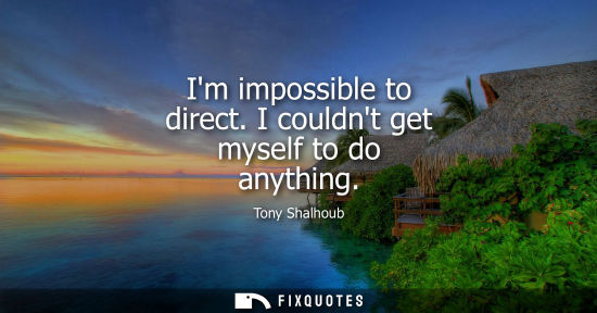 Small: Im impossible to direct. I couldnt get myself to do anything