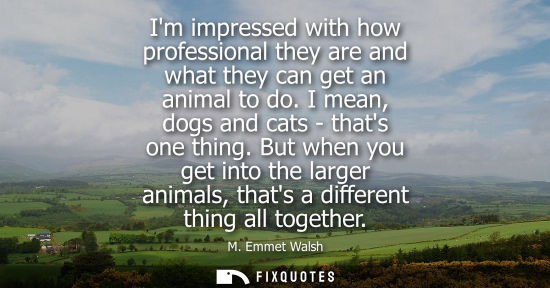 Small: Im impressed with how professional they are and what they can get an animal to do. I mean, dogs and cat