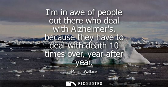 Small: Im in awe of people out there who deal with Alzheimers, because they have to deal with death 10 times o
