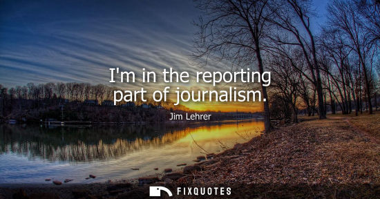 Small: Im in the reporting part of journalism