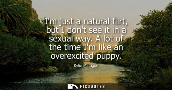 Small: Im just a natural flirt, but I dont see it in a sexual way. A lot of the time Im like an overexcited pu