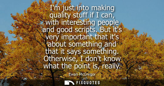 Small: Im just into making quality stuff if I can, with interesting people and good scripts. But its very important t