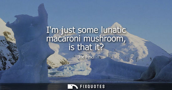 Small: Im just some lunatic macaroni mushroom, is that it?