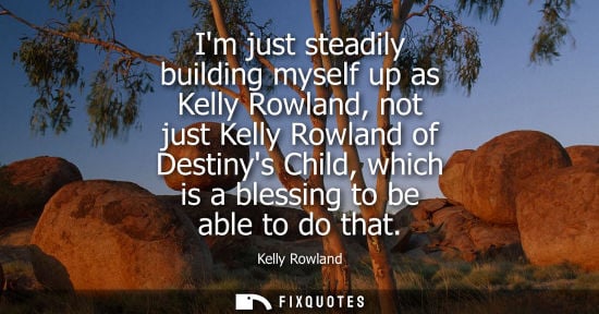 Small: Im just steadily building myself up as Kelly Rowland, not just Kelly Rowland of Destinys Child, which i