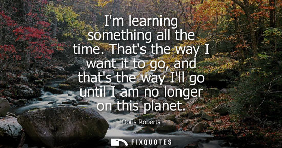 Small: Im learning something all the time. Thats the way I want it to go, and thats the way Ill go until I am 