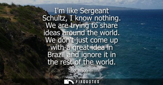 Small: Im like Sergeant Schultz, I know nothing. We are trying to share ideas around the world. We dont just c