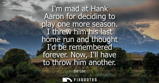 Small: Im mad at Hank Aaron for deciding to play one more season. I threw him his last home run and thought Id