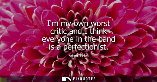 Small: Im my own worst critic and I think everyone in the band is a perfectionist