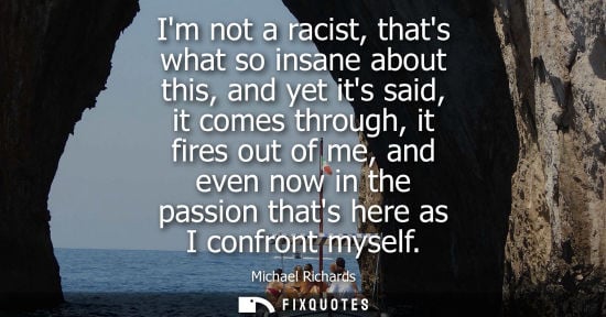 Small: Im not a racist, thats what so insane about this, and yet its said, it comes through, it fires out of m